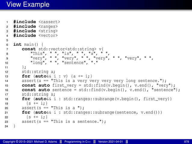 View Example
1 #include <cassert>
2 #include <ranges>
3 #include <string>
4 #include <vector>
5
6 int main() {
7 const std::vector<std::string> v{
8 "This", " ", "is", " ", "a", " ",
9 "very", " ", "very", " ", "very", " ", "very", " ",
10 "long", " ", "sentence", "."
11 };
12 std::string a;
13 for (auto&& i : v) {a += i;}
14 assert(a == "This is a very very very very long sentence.");
15 const auto first_very = std::find(v.begin(), v.end(), "very");
16 const auto sentence = std::find(v.begin(), v.end(), "sentence");
17 std::string s;
18 for (auto&& i : std::ranges::subrange(v.begin(), first_very))
19 {s += i;}
20 assert(s == "This is a ");
21 for (auto&& i : std::ranges::subrange(sentence, v.end()))
22 {s += i;}
23 assert(s == "This is a sentence.");
24 }
Copyright © 2015–2021 Michael D. Adams Programming in C++ Version 2021-04-01 878
 