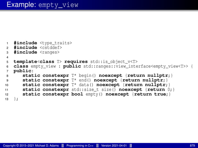 Example: empty_view
1 #include <type_traits>
2 #include <cstddef>
3 #include <ranges>
4
5 template<class T> requires std::is_object_v<T>
6 class empty_view : public std::ranges::view_interface<empty_view<T>> {
7 public:
8 static constexpr T* begin() noexcept {return nullptr;}
9 static constexpr T* end() noexcept {return nullptr;}
10 static constexpr T* data() noexcept {return nullptr;}
11 static constexpr std::size_t size() noexcept {return 0;}
12 static constexpr bool empty() noexcept {return true;}
13 };
Copyright © 2015–2021 Michael D. Adams Programming in C++ Version 2021-04-01 879
 
