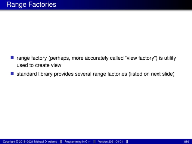 Range Factories
■ range factory (perhaps, more accurately called “view factory”) is utility
used to create view
■ standard library provides several range factories (listed on next slide)
Copyright © 2015–2021 Michael D. Adams Programming in C++ Version 2021-04-01 880
 