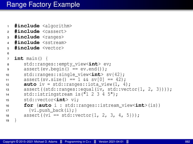Range Factory Example
1 #include <algorithm>
2 #include <cassert>
3 #include <ranges>
4 #include <sstream>
5 #include <vector>
6
7 int main() {
8 std::ranges::empty_view<int> ev;
9 assert(ev.begin() == ev.end());
10 std::ranges::single_view<int> sv{42};
11 assert(sv.size() == 1 && sv[0] == 42);
12 auto iv = std::ranges::iota_view(1, 4);
13 assert((std::ranges::equal(iv, std::vector{1, 2, 3})));
14 std::istringstream is("1 2 3 4 5");
15 std::vector<int> vi;
16 for (auto i : std::ranges::istream_view<int>(is))
17 {vi.push_back(i);}
18 assert((vi == std::vector{1, 2, 3, 4, 5}));
19 }
Copyright © 2015–2021 Michael D. Adams Programming in C++ Version 2021-04-01 882
 
