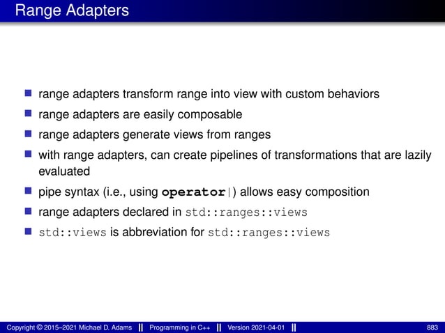 Range Adapters
■ range adapters transform range into view with custom behaviors
■ range adapters are easily composable
■ range adapters generate views from ranges
■ with range adapters, can create pipelines of transformations that are lazily
evaluated
■ pipe syntax (i.e., using operator|) allows easy composition
■ range adapters declared in std::ranges::views
■ std::views is abbreviation for std::ranges::views
Copyright © 2015–2021 Michael D. Adams Programming in C++ Version 2021-04-01 883
 