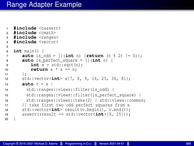 Range Adapter Example
1 #include <cassert>
2 #include <cmath>
3 #include <ranges>
4 #include <vector>
5
6 int main() {
7 auto is_odd = [](int n) {return (n % 2) != 0;};
8 auto is_perfect_square = [](int n) {
9 int s = std::sqrt(n);
10 return s * s == n;
11 };
12 std::vector<int> x{7, 8, 9, 16, 25, 36, 81};
13 auto v = x |
14 std::ranges::views::filter(is_odd) |
15 std::ranges::views::filter(is_perfect_square) |
16 std::ranges::views::take(2) | std::views::common;
17 // take first two odd perfect squares from x
18 std::vector<int> result(v.begin(), v.end());
19 assert((result == std::vector<int>{9, 25}));
20 }
Copyright © 2015–2021 Michael D. Adams Programming in C++ Version 2021-04-01 885
 