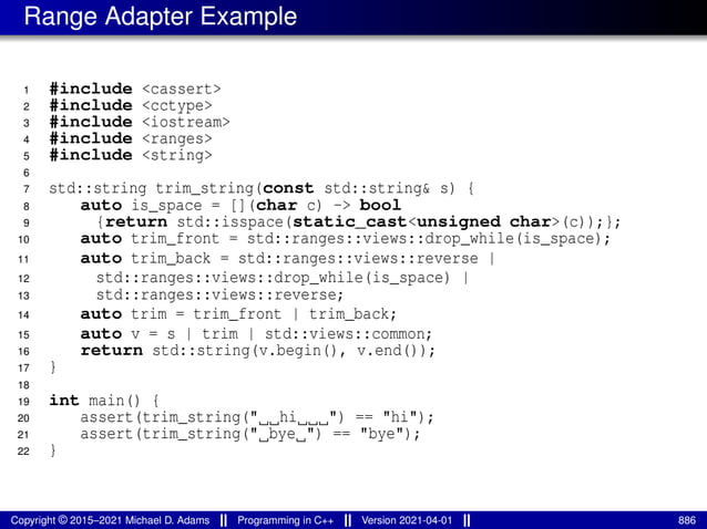 Range Adapter Example
1 #include <cassert>
2 #include <cctype>
3 #include <iostream>
4 #include <ranges>
5 #include <string>
6
7 std::string trim_string(const std::string& s) {
8 auto is_space = [](char c) -> bool
9 {return std::isspace(static_cast<unsigned char>(c));};
10 auto trim_front = std::ranges::views::drop_while(is_space);
11 auto trim_back = std::ranges::views::reverse |
12 std::ranges::views::drop_while(is_space) |
13 std::ranges::views::reverse;
14 auto trim = trim_front | trim_back;
15 auto v = s | trim | std::views::common;
16 return std::string(v.begin(), v.end());
17 }
18
19 int main() {
20 assert(trim_string(" hi ") == "hi");
21 assert(trim_string(" bye ") == "bye");
22 }
Copyright © 2015–2021 Michael D. Adams Programming in C++ Version 2021-04-01 886
 
