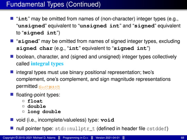 Fundamental Types (Continued)
■ “int” may be omitted from names of (non-character) integer types (e.g.,
“unsigned” equivalent to “unsigned int” and “signed” equivalent
to “signed int”)
■ “signed” may be omitted from names of signed integer types, excluding
signed char (e.g., “int” equivalent to “signed int”)
■ boolean, character, and (signed and unsigned) integer types collectively
called integral types
■ integral types must use binary positional representation; two’s
complement, one’s complement, and sign magnitude representations
permitted ⁓⁓⁓⁓⁓⁓⁓⁓
[C++17 §6.9.1/7]
■ floating-point types:
2 float
2 double
2 long double
■ void (i.e., incomplete/valueless) type: void
■ null pointer type: std::nullptr_t (defined in header file cstddef)
Copyright © 2015–2021 Michael D. Adams Programming in C++ Version 2021-04-01 68
 
