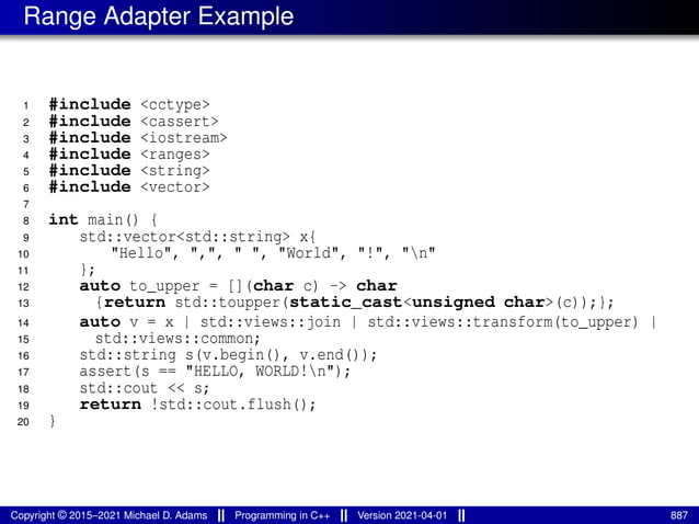 Range Adapter Example
1 #include <cctype>
2 #include <cassert>
3 #include <iostream>
4 #include <ranges>
5 #include <string>
6 #include <vector>
7
8 int main() {
9 std::vector<std::string> x{
10 "Hello", ",", " ", "World", "!", "n"
11 };
12 auto to_upper = [](char c) -> char
13 {return std::toupper(static_cast<unsigned char>(c));};
14 auto v = x | std::views::join | std::views::transform(to_upper) |
15 std::views::common;
16 std::string s(v.begin(), v.end());
17 assert(s == "HELLO, WORLD!n");
18 std::cout << s;
19 return !std::cout.flush();
20 }
Copyright © 2015–2021 Michael D. Adams Programming in C++ Version 2021-04-01 887
 