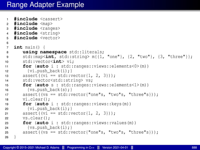 Range Adapter Example
1 #include <cassert>
2 #include <map>
3 #include <ranges>
4 #include <string>
5 #include <vector>
6
7 int main() {
8 using namespace std::literals;
9 std::map<int, std::string> m{{1, "one"}, {2, "two"}, {3, "three"}};
10 std::vector<int> vi;
11 for (auto i : std::ranges::views::elements<0>(m))
12 {vi.push_back(i);}
13 assert((vi == std::vector{1, 2, 3}));
14 std::vector<std::string> vs;
15 for (auto s : std::ranges::views::elements<1>(m))
16 {vs.push_back(s);}
17 assert((vs == std::vector{"one"s, "two"s, "three"s}));
18 vi.clear();
19 for (auto i : std::ranges::views::keys(m))
20 {vi.push_back(i);}
21 assert((vi == std::vector{1, 2, 3}));
22 vs.clear();
23 for (auto i : std::ranges::views::values(m))
24 {vs.push_back(i);}
25 assert((vs == std::vector{"one"s, "two"s, "three"s}));
26 }
Copyright © 2015–2021 Michael D. Adams Programming in C++ Version 2021-04-01 888
 