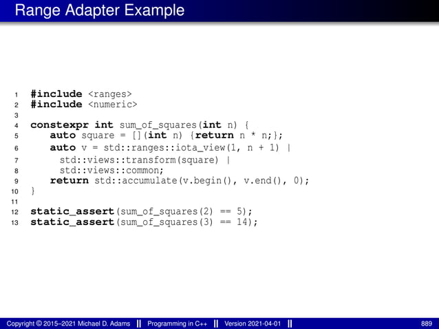 Range Adapter Example
1 #include <ranges>
2 #include <numeric>
3
4 constexpr int sum_of_squares(int n) {
5 auto square = [](int n) {return n * n;};
6 auto v = std::ranges::iota_view(1, n + 1) |
7 std::views::transform(square) |
8 std::views::common;
9 return std::accumulate(v.begin(), v.end(), 0);
10 }
11
12 static_assert(sum_of_squares(2) == 5);
13 static_assert(sum_of_squares(3) == 14);
Copyright © 2015–2021 Michael D. Adams Programming in C++ Version 2021-04-01 889
 