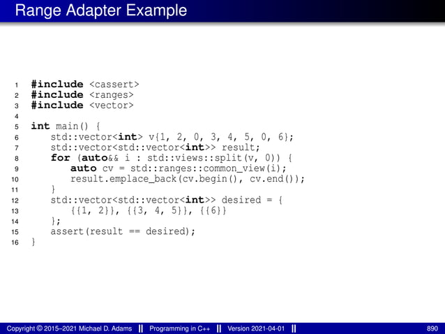 Range Adapter Example
1 #include <cassert>
2 #include <ranges>
3 #include <vector>
4
5 int main() {
6 std::vector<int> v{1, 2, 0, 3, 4, 5, 0, 6};
7 std::vector<std::vector<int>> result;
8 for (auto&& i : std::views::split(v, 0)) {
9 auto cv = std::ranges::common_view(i);
10 result.emplace_back(cv.begin(), cv.end());
11 }
12 std::vector<std::vector<int>> desired = {
13 {{1, 2}}, {{3, 4, 5}}, {{6}}
14 };
15 assert(result == desired);
16 }
Copyright © 2015–2021 Michael D. Adams Programming in C++ Version 2021-04-01 890
 