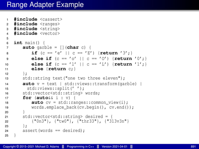 Range Adapter Example
1 #include <cassert>
2 #include <ranges>
3 #include <string>
4 #include <vector>
5
6 int main() {
7 auto garble = [](char c) {
8 if (c == ’e’ || c == ’E’) {return ’3’;}
9 else if (c == ’o’ || c == ’O’) {return ’0’;}
10 else if (c == ’l’ || c == ’L’) {return ’1’;}
11 else {return c;}
12 };
13 std::string text("one two three eleven");
14 auto v = text | std::views::transform(garble) |
15 std::views::split(’ ’);
16 std::vector<std::string> words;
17 for (auto&& i : v) {
18 auto cv = std::ranges::common_view(i);
19 words.emplace_back(cv.begin(), cv.end());
20 }
21 std::vector<std::string> desired = {
22 {"0n3"}, {"tw0"}, {"thr33"}, {"313v3n"}
23 };
24 assert(words == desired);
25 }
Copyright © 2015–2021 Michael D. Adams Programming in C++ Version 2021-04-01 891
 