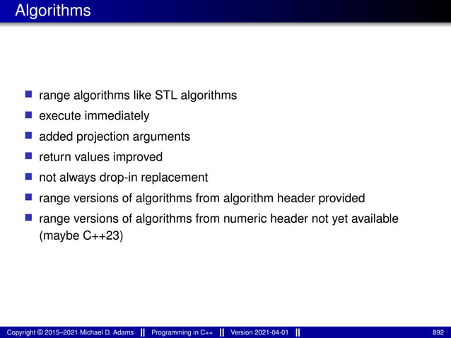 Algorithms
■ range algorithms like STL algorithms
■ execute immediately
■ added projection arguments
■ return values improved
■ not always drop-in replacement
■ range versions of algorithms from algorithm header provided
■ range versions of algorithms from numeric header not yet available
(maybe C++23)
Copyright © 2015–2021 Michael D. Adams Programming in C++ Version 2021-04-01 892
 