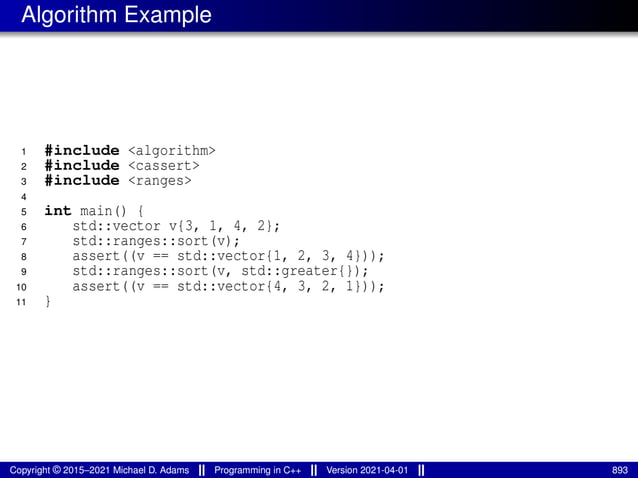 Algorithm Example
1 #include <algorithm>
2 #include <cassert>
3 #include <ranges>
4
5 int main() {
6 std::vector v{3, 1, 4, 2};
7 std::ranges::sort(v);
8 assert((v == std::vector{1, 2, 3, 4}));
9 std::ranges::sort(v, std::greater{});
10 assert((v == std::vector{4, 3, 2, 1}));
11 }
Copyright © 2015–2021 Michael D. Adams Programming in C++ Version 2021-04-01 893
 