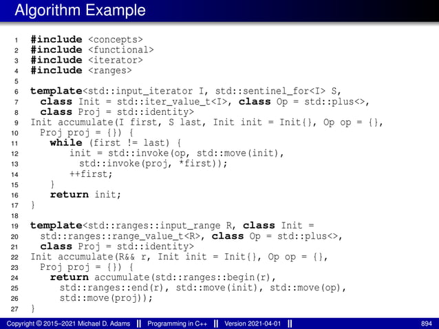 Algorithm Example
1 #include <concepts>
2 #include <functional>
3 #include <iterator>
4 #include <ranges>
5
6 template<std::input_iterator I, std::sentinel_for<I> S,
7 class Init = std::iter_value_t<I>, class Op = std::plus<>,
8 class Proj = std::identity>
9 Init accumulate(I first, S last, Init init = Init{}, Op op = {},
10 Proj proj = {}) {
11 while (first != last) {
12 init = std::invoke(op, std::move(init),
13 std::invoke(proj, *first));
14 ++first;
15 }
16 return init;
17 }
18
19 template<std::ranges::input_range R, class Init =
20 std::ranges::range_value_t<R>, class Op = std::plus<>,
21 class Proj = std::identity>
22 Init accumulate(R&& r, Init init = Init{}, Op op = {},
23 Proj proj = {}) {
24 return accumulate(std::ranges::begin(r),
25 std::ranges::end(r), std::move(init), std::move(op),
26 std::move(proj));
27 }
Copyright © 2015–2021 Michael D. Adams Programming in C++ Version 2021-04-01 894
 
