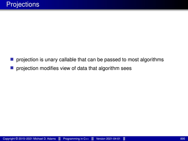 Projections
■ projection is unary callable that can be passed to most algorithms
■ projection modifies view of data that algorithm sees
Copyright © 2015–2021 Michael D. Adams Programming in C++ Version 2021-04-01 895
 