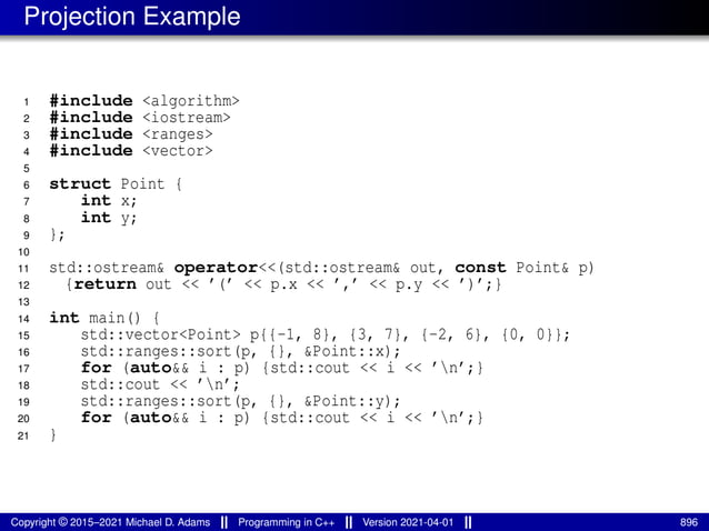 Projection Example
1 #include <algorithm>
2 #include <iostream>
3 #include <ranges>
4 #include <vector>
5
6 struct Point {
7 int x;
8 int y;
9 };
10
11 std::ostream& operator<<(std::ostream& out, const Point& p)
12 {return out << ’(’ << p.x << ’,’ << p.y << ’)’;}
13
14 int main() {
15 std::vector<Point> p{{-1, 8}, {3, 7}, {-2, 6}, {0, 0}};
16 std::ranges::sort(p, {}, &Point::x);
17 for (auto&& i : p) {std::cout << i << ’n’;}
18 std::cout << ’n’;
19 std::ranges::sort(p, {}, &Point::y);
20 for (auto&& i : p) {std::cout << i << ’n’;}
21 }
Copyright © 2015–2021 Michael D. Adams Programming in C++ Version 2021-04-01 896
 