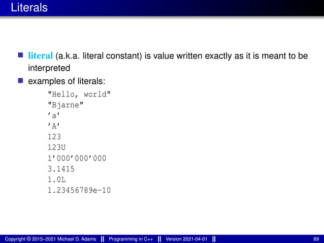 Literals
■ literal (a.k.a. literal constant) is value written exactly as it is meant to be
interpreted
■ examples of literals:
"Hello, world"
"Bjarne"
’a’
’A’
123
123U
1’000’000’000
3.1415
1.0L
1.23456789e-10
Copyright © 2015–2021 Michael D. Adams Programming in C++ Version 2021-04-01 69
 