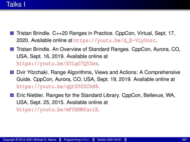 Talks I
1 Tristan Brindle. C++20 Ranges in Practice. CppCon, Virtual, Sept. 17,
2020. Available online at https://youtu.be/d_E-VLyUnzc.
2 Tristan Brindle. An Overview of Standard Ranges. CppCon, Aurora, CO,
USA, Sept. 16, 2019. Available online at
https://youtu.be/SYLgG7Q5Zws.
3 Dvir Yitzchaki. Range Algorithms, Views and Actions: A Comprehensive
Guide. CppCon, Aurora, CO, USA, Sept. 19, 2019. Available online at
https://youtu.be/qQtS50ZChN8.
4 Eric Niebler. Ranges for the Standard Library. CppCon, Bellevue, WA,
USA, Sept. 25, 2015. Available online at
https://youtu.be/mFUXNMfaciE.
Copyright © 2015–2021 Michael D. Adams Programming in C++ Version 2021-04-01 897
 