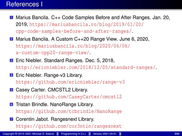 References I
1 Marius Bancila. C++ Code Samples Before and After Ranges. Jan. 20,
2019, https://mariusbancila.ro/blog/2019/01/20/
cpp-code-samples-before-and-after-ranges/.
2 Marius Bancila. A Custom C++20 Range View. June 6, 2020,
https://mariusbancila.ro/blog/2020/06/06/
a-custom-cpp20-range-view/.
3 Eric Niebler. Standard Ranges. Dec. 5, 2018,
http://ericniebler.com/2018/12/05/standard-ranges/.
4 Eric Niebler. Range-v3 Library.
https://github.com/ericniebler/range-v3
5 Casey Carter. CMCSTL2 Library.
https://github.com/CaseyCarter/cmcstl2
6 Tristan Brindle. NanoRange Library.
https://github.com/tcbrindle/NanoRange
7 Corentin Jabot. Rangesnext Library.
https://github.com/cor3ntin/rangesnext
Copyright © 2015–2021 Michael D. Adams Programming in C++ Version 2021-04-01 898
 