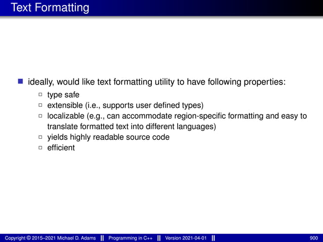 Text Formatting
■ ideally, would like text formatting utility to have following properties:
2 type safe
2 extensible (i.e., supports user defined types)
2 localizable (e.g., can accommodate region-specific formatting and easy to
translate formatted text into different languages)
2 yields highly readable source code
2 efficient
Copyright © 2015–2021 Michael D. Adams Programming in C++ Version 2021-04-01 900
 