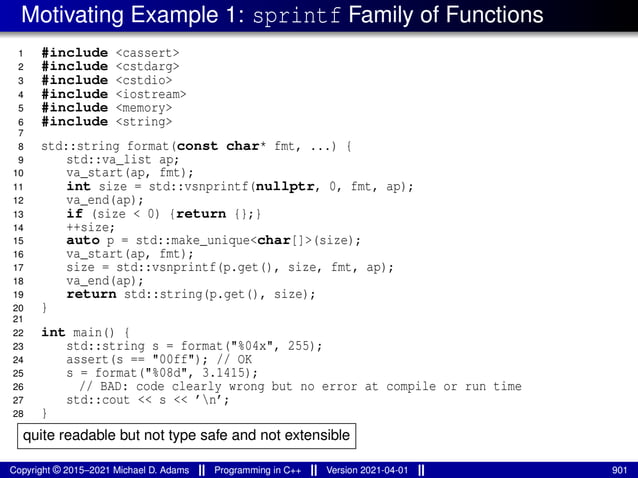 Motivating Example 1: sprintf Family of Functions
1 #include <cassert>
2 #include <cstdarg>
3 #include <cstdio>
4 #include <iostream>
5 #include <memory>
6 #include <string>
7
8 std::string format(const char* fmt, ...) {
9 std::va_list ap;
10 va_start(ap, fmt);
11 int size = std::vsnprintf(nullptr, 0, fmt, ap);
12 va_end(ap);
13 if (size < 0) {return {};}
14 ++size;
15 auto p = std::make_unique<char[]>(size);
16 va_start(ap, fmt);
17 size = std::vsnprintf(p.get(), size, fmt, ap);
18 va_end(ap);
19 return std::string(p.get(), size);
20 }
21
22 int main() {
23 std::string s = format("%04x", 255);
24 assert(s == "00ff"); // OK
25 s = format("%08d", 3.1415);
26 // BAD: code clearly wrong but no error at compile or run time
27 std::cout << s << ’n’;
28 }
quite readable but not type safe and not extensible
Copyright © 2015–2021 Michael D. Adams Programming in C++ Version 2021-04-01 901
 