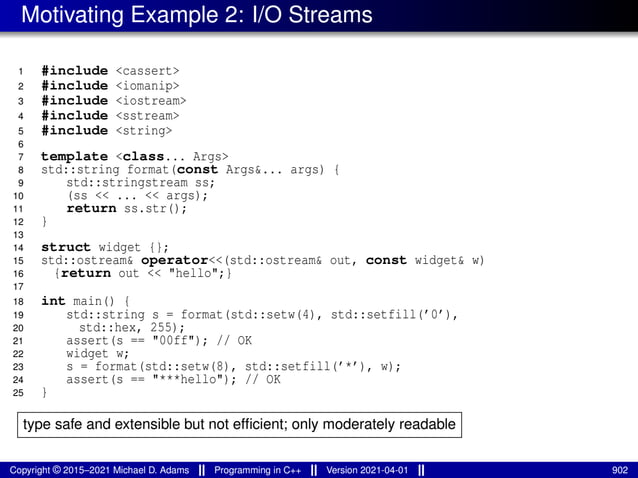 Motivating Example 2: I/O Streams
1 #include <cassert>
2 #include <iomanip>
3 #include <iostream>
4 #include <sstream>
5 #include <string>
6
7 template <class... Args>
8 std::string format(const Args&... args) {
9 std::stringstream ss;
10 (ss << ... << args);
11 return ss.str();
12 }
13
14 struct widget {};
15 std::ostream& operator<<(std::ostream& out, const widget& w)
16 {return out << "hello";}
17
18 int main() {
19 std::string s = format(std::setw(4), std::setfill(’0’),
20 std::hex, 255);
21 assert(s == "00ff"); // OK
22 widget w;
23 s = format(std::setw(8), std::setfill(’*’), w);
24 assert(s == "***hello"); // OK
25 }
type safe and extensible but not efficient; only moderately readable
Copyright © 2015–2021 Michael D. Adams Programming in C++ Version 2021-04-01 902
 