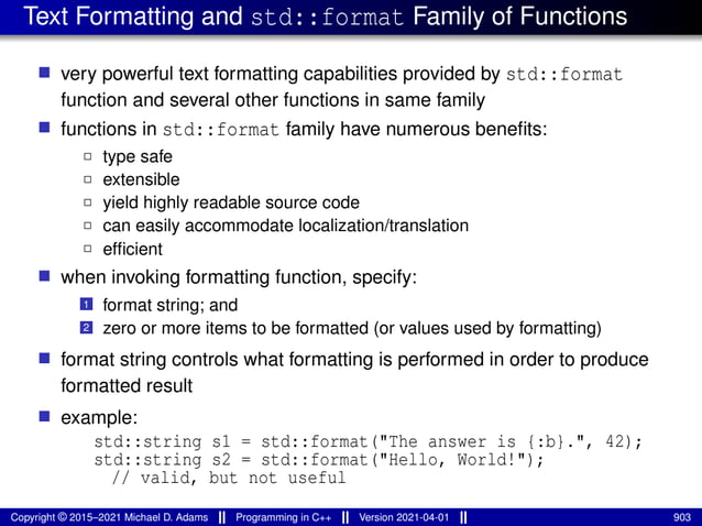Text Formatting and std::format Family of Functions
■ very powerful text formatting capabilities provided by std::format
function and several other functions in same family
■ functions in std::format family have numerous benefits:
2 type safe
2 extensible
2 yield highly readable source code
2 can easily accommodate localization/translation
2 efficient
■ when invoking formatting function, specify:
1 format string; and
2 zero or more items to be formatted (or values used by formatting)
■ format string controls what formatting is performed in order to produce
formatted result
■ example:
std::string s1 = std::format("The answer is {:b}.", 42);
std::string s2 = std::format("Hello, World!");
// valid, but not useful
Copyright © 2015–2021 Michael D. Adams Programming in C++ Version 2021-04-01 903
 