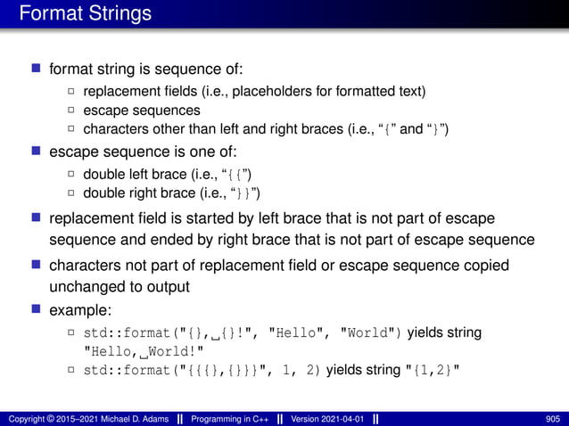 Format Strings
■ format string is sequence of:
2 replacement fields (i.e., placeholders for formatted text)
2 escape sequences
2 characters other than left and right braces (i.e., “{” and “}”)
■ escape sequence is one of:
2 double left brace (i.e., “{{”)
2 double right brace (i.e., “}}”)
■ replacement field is started by left brace that is not part of escape
sequence and ended by right brace that is not part of escape sequence
■ characters not part of replacement field or escape sequence copied
unchanged to output
■ example:
2 std::format("{}, {}!", "Hello", "World") yields string
"Hello, World!"
2 std::format("{{{},{}}}", 1, 2) yields string "{1,2}"
Copyright © 2015–2021 Michael D. Adams Programming in C++ Version 2021-04-01 905
 