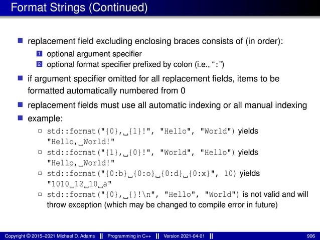 Format Strings (Continued)
■ replacement field excluding enclosing braces consists of (in order):
1 optional argument specifier
2 optional format specifier prefixed by colon (i.e., “:”)
■ if argument specifier omitted for all replacement fields, items to be
formatted automatically numbered from 0
■ replacement fields must use all automatic indexing or all manual indexing
■ example:
2 std::format("{0}, {1}!", "Hello", "World") yields
"Hello, World!"
2 std::format("{1}, {0}!", "World", "Hello") yields
"Hello, World!"
2 std::format("{0:b} {0:o} {0:d} {0:x}", 10) yields
"1010 12 10 a"
2 std::format("{0}, {}!n", "Hello", "World") is not valid and will
throw exception (which may be changed to compile error in future)
Copyright © 2015–2021 Michael D. Adams Programming in C++ Version 2021-04-01 906
 