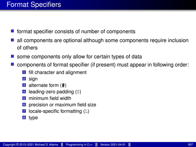 Format Specifiers
■ format specifier consists of number of components
■ all components are optional although some components require inclusion
of others
■ some components only allow for certain types of data
■ components of format specifier (if present) must appear in following order:
1 fill character and alignment
2 sign
3 alternate form (#)
4 leading-zero padding (0)
5 minimum field width
6 precision or maximum field size
7 locale-specific formatting (L)
8 type
Copyright © 2015–2021 Michael D. Adams Programming in C++ Version 2021-04-01 907
 