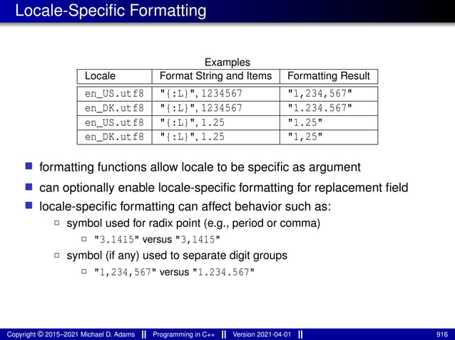 Locale-Specific Formatting
Examples
Locale Format String and Items Formatting Result
en_US.utf8 "{:L}", 1234567 "1,234,567"
en_DK.utf8 "{:L}", 1234567 "1.234.567"
en_US.utf8 "{:L}", 1.25 "1.25"
en_DK.utf8 "{:L}", 1.25 "1,25"
■ formatting functions allow locale to be specific as argument
■ can optionally enable locale-specific formatting for replacement field
■ locale-specific formatting can affect behavior such as:
2 symbol used for radix point (e.g., period or comma)
2 "3.1415" versus "3,1415"
2 symbol (if any) used to separate digit groups
2 "1,234,567" versus "1.234.567"
Copyright © 2015–2021 Michael D. Adams Programming in C++ Version 2021-04-01 916
 