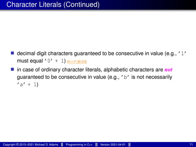 Character Literals (Continued)
■ decimal digit characters guaranteed to be consecutive in value (e.g., ’1’
must equal ’0’ + 1) ⁓⁓⁓⁓⁓⁓⁓
[C++17 §5.3/3]
■ in case of ordinary character literals, alphabetic characters are not
guaranteed to be consecutive in value (e.g., ’b’ is not necessarily
’a’ + 1)
Copyright © 2015–2021 Michael D. Adams Programming in C++ Version 2021-04-01 71
 