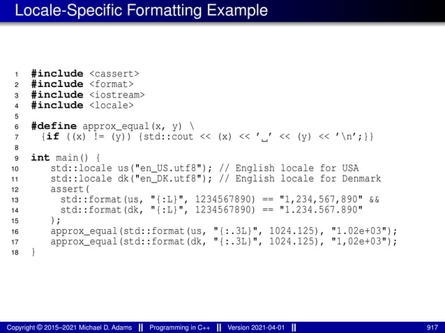 Locale-Specific Formatting Example
1 #include <cassert>
2 #include <format>
3 #include <iostream>
4 #include <locale>
5
6 #define approx_equal(x, y) 
7 {if ((x) != (y)) {std::cout << (x) << ’ ’ << (y) << ’n’;}}
8
9 int main() {
10 std::locale us("en_US.utf8"); // English locale for USA
11 std::locale dk("en_DK.utf8"); // English locale for Denmark
12 assert(
13 std::format(us, "{:L}", 1234567890) == "1,234,567,890" &&
14 std::format(dk, "{:L}", 1234567890) == "1.234.567.890"
15 );
16 approx_equal(std::format(us, "{:.3L}", 1024.125), "1.02e+03");
17 approx_equal(std::format(dk, "{:.3L}", 1024.125), "1,02e+03");
18 }
Copyright © 2015–2021 Michael D. Adams Programming in C++ Version 2021-04-01 917
 