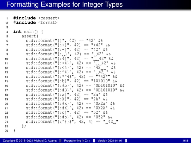 Formatting Examples for Integer Types
1 #include <cassert>
2 #include <format>
3
4 int main() {
5 assert(
6 std::format("{}", 42) == "42" &&
7 std::format("{:+}", 42) == "+42" &&
8 std::format("{:-}", 42) == "42" &&
9 std::format("{: }", 42) == " 42" &&
10 std::format("{:4}", 42) == " 42" &&
11 std::format("{:>4}", 42) == " 42" &&
12 std::format("{:<4}", 42) == "42 " &&
13 std::format("{:^4}", 42) == " 42 " &&
14 std::format("{:*^4}", 42) == "*42*" &&
15 std::format("{:b}", 42) == "101010" &&
16 std::format("{:#b}", 42) == "0b101010" &&
17 std::format("{:#B}", 42) == "0B101010" &&
18 std::format("{:x}", 42) == "2a" &&
19 std::format("{:X}", 42) == "2A" &&
20 std::format("{:#x}", 42) == "0x2a" &&
21 std::format("{:#X}", 42) == "0X2A" &&
22 std::format("{:o}", 42) == "52" &&
23 std::format("{:#o}", 42) == "052" &&
24 std::format("{:^{}}", 42, 4) == " 42 "
25 );
26 }
Copyright © 2015–2021 Michael D. Adams Programming in C++ Version 2021-04-01 918
 