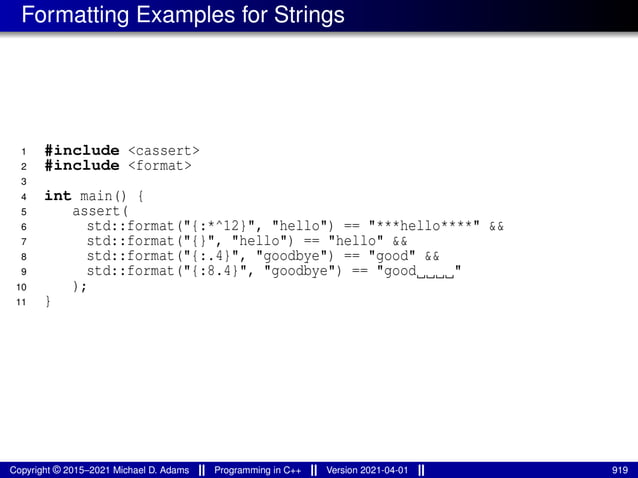 Formatting Examples for Strings
1 #include <cassert>
2 #include <format>
3
4 int main() {
5 assert(
6 std::format("{:*^12}", "hello") == "***hello****" &&
7 std::format("{}", "hello") == "hello" &&
8 std::format("{:.4}", "goodbye") == "good" &&
9 std::format("{:8.4}", "goodbye") == "good "
10 );
11 }
Copyright © 2015–2021 Michael D. Adams Programming in C++ Version 2021-04-01 919
 