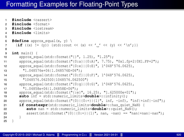 Formatting Examples for Floating-Point Types
1 #include <cassert>
2 #include <format>
3 #include <iostream>
4 #include <limits>
5
6 #define approx_equal(x, y) 
7 {if ((x) != (y)) {std::cout << (x) << ’ ’ << (y) << ’n’;}}
8
9 int main() {
10 approx_equal(std::format("{}", 1.25), "1.25");
11 approx_equal(std::format("{0:a}|{0:A}", 7.75), "0x1.fp+2|0X1.FP+2");
12 approx_equal(std::format("{0:e}|{0:E}", 1’048’576.0625),
13 "1.048576e+06|1.048576E+06");
14 approx_equal(std::format("{0:f}|{0:F}", 1’048’576.0625),
15 "1048576.062500|1048576.062500")
16 approx_equal(std::format("{0:g}|{0:G}", 1’048’576.0625),
17 "1.04858e+06|1.04858E+06");
18 approx_equal(std::format("{:e}", 16.25), "1.625000e+01");
19 auto inf = std::numeric_limits<double>::infinity();
20 approx_equal(std::format("{0}|{0:+}|{1}", inf, -inf), "inf|+inf|-inf");
21 if constexpr(std::numeric_limits<double>::has_quiet_NaN) {
22 auto nan = std::numeric_limits<double>::quiet_NaN();
23 assert(std::format("{0}|{0:+}|{1}", nan, -nan) == "nan|+nan|-nan");
24 }
25 }
Copyright © 2015–2021 Michael D. Adams Programming in C++ Version 2021-04-01 920
 