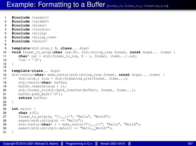 Example: Formatting to a Buffer [format_to, format_to_n, formatted_size]
1 #include <cassert>
2 #include <cstddef>
3 #include <format>
4 #include <iterator>
5 #include <string>
6 #include <string_view>
7 #include <vector>
8
9 template<std::size_t N, class... Args>
10 void format_to_array(char (&a)[N], std::string_view format, const Args&... items) {
11 char* out = std::format_to_n(a, N - 1, format, items...).out;
12 *out = ’0’;
13 }
14
15 template<class... Args>
16 std::vector<char> make_vector(std::string_view format, const Args&... items) {
17 std::size_t size = std::formatted_size(format, items...);
18 std::vector<char> buffer;
19 buffer.reserve(size + 1);
20 std::format_to(std::back_inserter(buffer), format, items...);
21 buffer.push_back(’0’);
22 return buffer;
23 }
24
25 int main() {
26 char a[6];
27 format_to_array(a, "{}, {}!", "Hello", "World");
28 assert(std::string(a) == "Hello");
29 std::vector<char> v = make_vector("{}, {}!", "Hello", "World");
30 assert(std::string(v.data()) == "Hello, World!");
31 }
Copyright © 2015–2021 Michael D. Adams Programming in C++ Version 2021-04-01 921
 