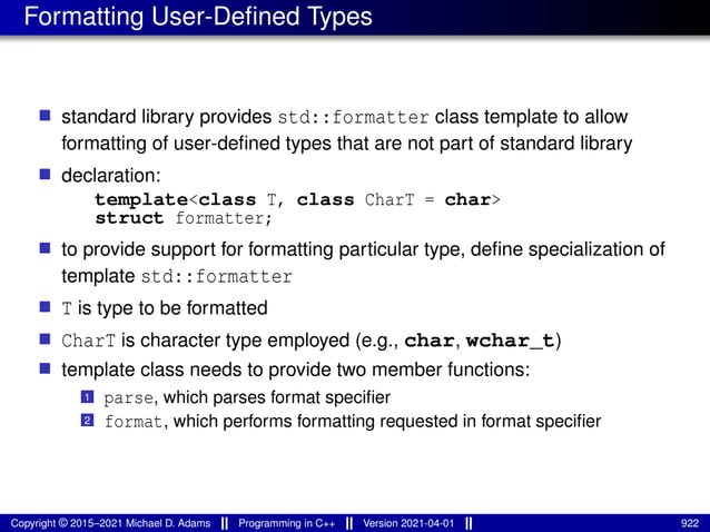 Formatting User-Defined Types
■ standard library provides std::formatter class template to allow
formatting of user-defined types that are not part of standard library
■ declaration:
template<class T, class CharT = char>
struct formatter;
■ to provide support for formatting particular type, define specialization of
template std::formatter
■ T is type to be formatted
■ CharT is character type employed (e.g., char, wchar_t)
■ template class needs to provide two member functions:
1 parse, which parses format specifier
2 format, which performs formatting requested in format specifier
Copyright © 2015–2021 Michael D. Adams Programming in C++ Version 2021-04-01 922
 