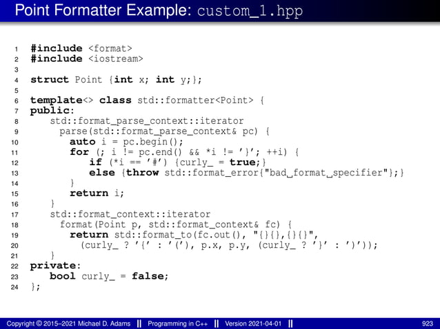 Point Formatter Example: custom_1.hpp
1 #include <format>
2 #include <iostream>
3
4 struct Point {int x; int y;};
5
6 template<> class std::formatter<Point> {
7 public:
8 std::format_parse_context::iterator
9 parse(std::format_parse_context& pc) {
10 auto i = pc.begin();
11 for (; i != pc.end() && *i != ’}’; ++i) {
12 if (*i == ’#’) {curly_ = true;}
13 else {throw std::format_error{"bad format specifier"};}
14 }
15 return i;
16 }
17 std::format_context::iterator
18 format(Point p, std::format_context& fc) {
19 return std::format_to(fc.out(), "{}{},{}{}",
20 (curly_ ? ’{’ : ’(’), p.x, p.y, (curly_ ? ’}’ : ’)’));
21 }
22 private:
23 bool curly_ = false;
24 };
Copyright © 2015–2021 Michael D. Adams Programming in C++ Version 2021-04-01 923
 