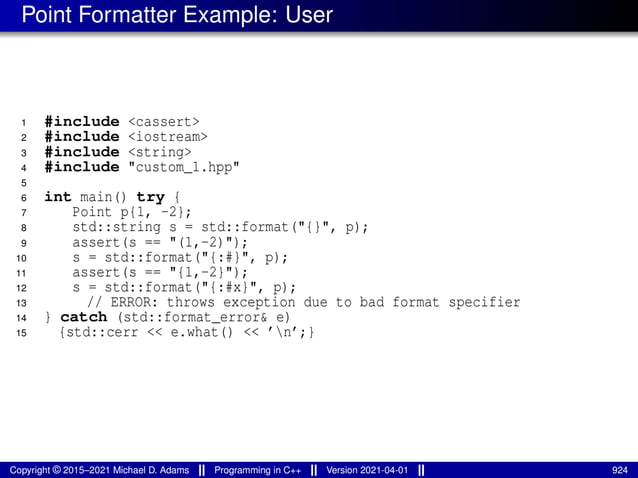 Point Formatter Example: User
1 #include <cassert>
2 #include <iostream>
3 #include <string>
4 #include "custom_1.hpp"
5
6 int main() try {
7 Point p{1, -2};
8 std::string s = std::format("{}", p);
9 assert(s == "(1,-2)");
10 s = std::format("{:#}", p);
11 assert(s == "{1,-2}");
12 s = std::format("{:#x}", p);
13 // ERROR: throws exception due to bad format specifier
14 } catch (std::format_error& e)
15 {std::cerr << e.what() << ’n’;}
Copyright © 2015–2021 Michael D. Adams Programming in C++ Version 2021-04-01 924
 