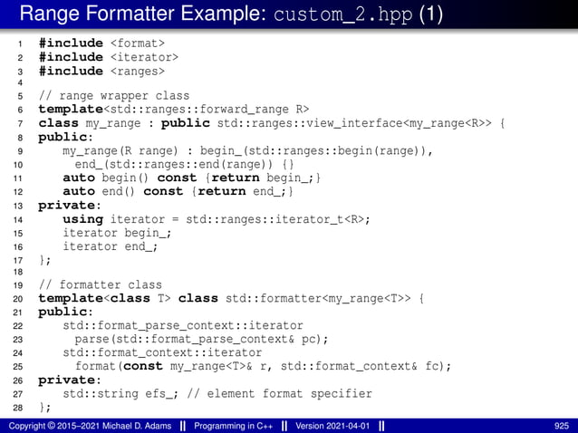 Range Formatter Example: custom_2.hpp (1)
1 #include <format>
2 #include <iterator>
3 #include <ranges>
4
5 // range wrapper class
6 template<std::ranges::forward_range R>
7 class my_range : public std::ranges::view_interface<my_range<R>> {
8 public:
9 my_range(R range) : begin_(std::ranges::begin(range)),
10 end_(std::ranges::end(range)) {}
11 auto begin() const {return begin_;}
12 auto end() const {return end_;}
13 private:
14 using iterator = std::ranges::iterator_t<R>;
15 iterator begin_;
16 iterator end_;
17 };
18
19 // formatter class
20 template<class T> class std::formatter<my_range<T>> {
21 public:
22 std::format_parse_context::iterator
23 parse(std::format_parse_context& pc);
24 std::format_context::iterator
25 format(const my_range<T>& r, std::format_context& fc);
26 private:
27 std::string efs_; // element format specifier
28 };
Copyright © 2015–2021 Michael D. Adams Programming in C++ Version 2021-04-01 925
 