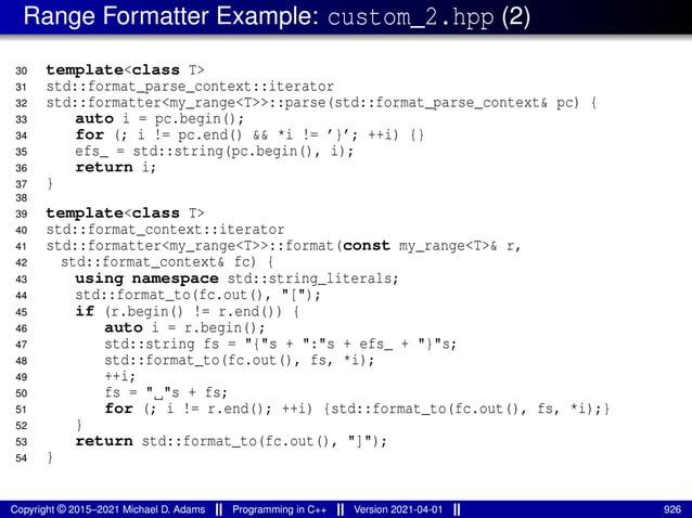 Range Formatter Example: custom_2.hpp (2)
30 template<class T>
31 std::format_parse_context::iterator
32 std::formatter<my_range<T>>::parse(std::format_parse_context& pc) {
33 auto i = pc.begin();
34 for (; i != pc.end() && *i != ’}’; ++i) {}
35 efs_ = std::string(pc.begin(), i);
36 return i;
37 }
38
39 template<class T>
40 std::format_context::iterator
41 std::formatter<my_range<T>>::format(const my_range<T>& r,
42 std::format_context& fc) {
43 using namespace std::string_literals;
44 std::format_to(fc.out(), "[");
45 if (r.begin() != r.end()) {
46 auto i = r.begin();
47 std::string fs = "{"s + ":"s + efs_ + "}"s;
48 std::format_to(fc.out(), fs, *i);
49 ++i;
50 fs = " "s + fs;
51 for (; i != r.end(); ++i) {std::format_to(fc.out(), fs, *i);}
52 }
53 return std::format_to(fc.out(), "]");
54 }
Copyright © 2015–2021 Michael D. Adams Programming in C++ Version 2021-04-01 926
 