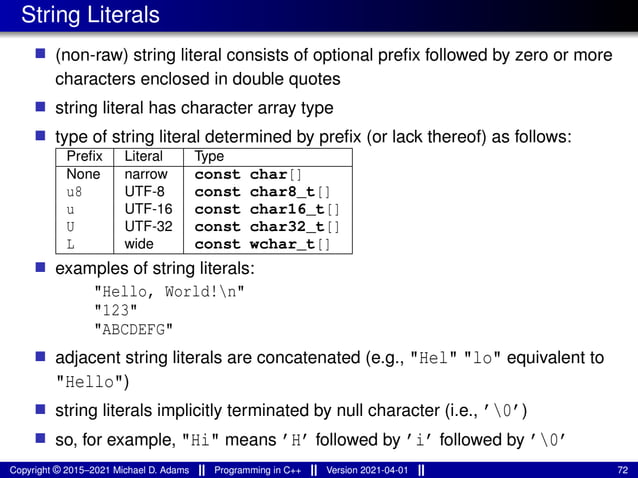 String Literals
■ (non-raw) string literal consists of optional prefix followed by zero or more
characters enclosed in double quotes
■ string literal has character array type
■ type of string literal determined by prefix (or lack thereof) as follows:
Prefix Literal Type
None narrow const char[]
u8 UTF-8 const char8_t[]
u UTF-16 const char16_t[]
U UTF-32 const char32_t[]
L wide const wchar_t[]
■ examples of string literals:
"Hello, World!n"
"123"
"ABCDEFG"
■ adjacent string literals are concatenated (e.g., "Hel" "lo" equivalent to
"Hello")
■ string literals implicitly terminated by null character (i.e., ’0’)
■ so, for example, "Hi" means ’H’ followed by ’i’ followed by ’0’
Copyright © 2015–2021 Michael D. Adams Programming in C++ Version 2021-04-01 72
 