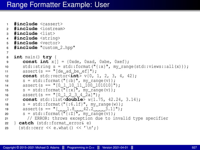 Range Formatter Example: User
1 #include <cassert>
2 #include <iostream>
3 #include <list>
4 #include <string>
5 #include <vector>
6 #include "custom_2.hpp"
7
8 int main() try {
9 const int x[] = {0xde, 0xad, 0xbe, 0xef};
10 std::string s = std::format("{:x}", my_range(std::views::all(x)));
11 assert(s == "[de ad be ef]");
12 const std::vector<int> v{0, 1, 2, 3, 4, 42};
13 s = std::format("{:b}", my_range(v));
14 assert(s == "[0 1 10 11 100 101010]");
15 s = std::format("{:x}", my_range(v));
16 assert(s == "[0 1 2 3 4 2a]");
17 const std::list<double> w{1.75, 42.24, 3.14};
18 s = std::format("{:6.1f}", my_range(w));
19 assert(s == "[ 1.8 42.2 3.1]");
20 s = std::format("{:Z}", my_range(v));
21 // ERROR: throws exception due to invalid type specifier
22 } catch (std::format_error& e)
23 {std::cerr << e.what() << ’n’;}
Copyright © 2015–2021 Michael D. Adams Programming in C++ Version 2021-04-01 927
 