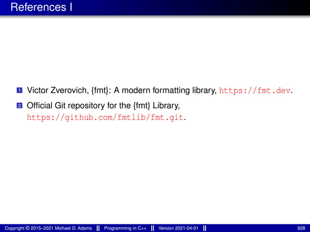 References I
1 Victor Zverovich, {fmt}: A modern formatting library, https://fmt.dev.
2 Official Git repository for the {fmt} Library,
https://github.com/fmtlib/fmt.git.
Copyright © 2015–2021 Michael D. Adams Programming in C++ Version 2021-04-01 928
 