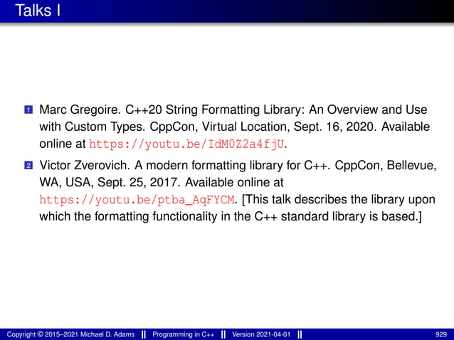 Talks I
1 Marc Gregoire. C++20 String Formatting Library: An Overview and Use
with Custom Types. CppCon, Virtual Location, Sept. 16, 2020. Available
online at https://youtu.be/IdM0Z2a4fjU.
2 Victor Zverovich. A modern formatting library for C++. CppCon, Bellevue,
WA, USA, Sept. 25, 2017. Available online at
https://youtu.be/ptba_AqFYCM. [This talk describes the library upon
which the formatting functionality in the C++ standard library is based.]
Copyright © 2015–2021 Michael D. Adams Programming in C++ Version 2021-04-01 929
 