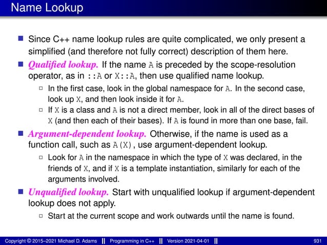 Name Lookup
■ Since C++ name lookup rules are quite complicated, we only present a
simplified (and therefore not fully correct) description of them here.
■ Qualified lookup. If the name A is preceded by the scope-resolution
operator, as in ::A or X::A, then use qualified name lookup.
2 In the first case, look in the global namespace for A. In the second case,
look up X, and then look inside it for A.
2 If X is a class and A is not a direct member, look in all of the direct bases of
X (and then each of their bases). If A is found in more than one base, fail.
■ Argument-dependent lookup. Otherwise, if the name is used as a
function call, such as A(X), use argument-dependent lookup.
2 Look for A in the namespace in which the type of X was declared, in the
friends of X, and if X is a template instantiation, similarly for each of the
arguments involved.
■ Unqualified lookup. Start with unqualified lookup if argument-dependent
lookup does not apply.
2 Start at the current scope and work outwards until the name is found.
Copyright © 2015–2021 Michael D. Adams Programming in C++ Version 2021-04-01 931
 