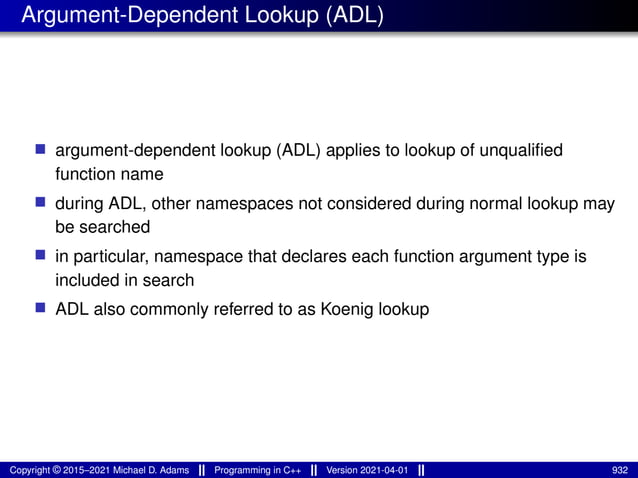 Argument-Dependent Lookup (ADL)
■ argument-dependent lookup (ADL) applies to lookup of unqualified
function name
■ during ADL, other namespaces not considered during normal lookup may
be searched
■ in particular, namespace that declares each function argument type is
included in search
■ ADL also commonly referred to as Koenig lookup
Copyright © 2015–2021 Michael D. Adams Programming in C++ Version 2021-04-01 932
 