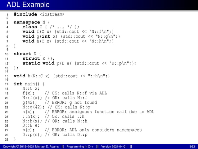 ADL Example
1 #include <iostream>
2
3 namespace N {
4 class C { /* ... */ };
5 void f(C x) {std::cout << "N::fn";}
6 void g(int x) {std::cout << "N::gn";}
7 void h(C x) {std::cout << "N::hn";}
8 }
9
10 struct D {
11 struct E {};
12 static void p(E e) {std::cout << "D::pn";};
13 };
14
15 void h(N::C x) {std::cout << "::hn";}
16
17 int main() {
18 N::C x;
19 f(x); // OK: calls N::f via ADL
20 N::f(x); // OK: calls N::f
21 g(42); // ERROR: g not found
22 N::g(42); // OK: calls N::g
23 h(x); // ERROR: ambiguous function call due to ADL
24 ::h(x); // OK: calls ::h
25 N::h(x); // OK: calls N::h
26 D::E e;
27 p(e); // ERROR: ADL only considers namespaces
28 D::p(e); // OK: calls D::p
29 }
Copyright © 2015–2021 Michael D. Adams Programming in C++ Version 2021-04-01 933
 