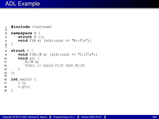 ADL Example
1 #include <iostream>
2
3 namespace N {
4 struct W {};
5 void f(W x) {std::cout << "N::fn";}
6 }
7
8 struct C {
9 void f(N::W x) {std::cout << "C::fn";}
10 void g() {
11 N::W x;
12 f(x); // calls C::f (not N::f)
13 }
14 };
15
16 int main() {
17 C c;
18 c.g();
19 }
Copyright © 2015–2021 Michael D. Adams Programming in C++ Version 2021-04-01 934
 