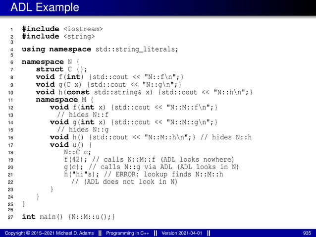 ADL Example
1 #include <iostream>
2 #include <string>
3
4 using namespace std::string_literals;
5
6 namespace N {
7 struct C {};
8 void f(int) {std::cout << "N::fn";}
9 void g(C x) {std::cout << "N::gn";}
10 void h(const std::string& x) {std::cout << "N::hn";}
11 namespace M {
12 void f(int x) {std::cout << "N::M::fn";}
13 // hides N::f
14 void g(int x) {std::cout << "N::M::gn";}
15 // hides N::g
16 void h() {std::cout << "N::M::hn";} // hides N::h
17 void u() {
18 N::C c;
19 f(42); // calls N::M::f (ADL looks nowhere)
20 g(c); // calls N::g via ADL (ADL looks in N)
21 h("hi"s); // ERROR: lookup finds N::M::h
22 // (ADL does not look in N)
23 }
24 }
25 }
26
27 int main() {N::M::u();}
Copyright © 2015–2021 Michael D. Adams Programming in C++ Version 2021-04-01 935
 