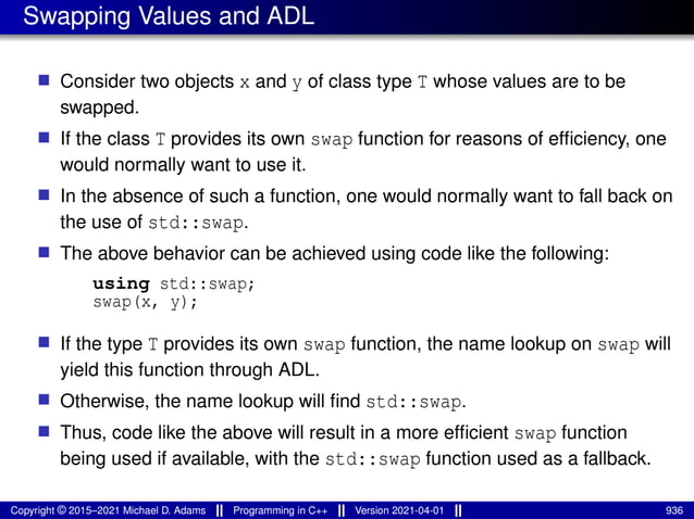 Swapping Values and ADL
■ Consider two objects x and y of class type T whose values are to be
swapped.
■ If the class T provides its own swap function for reasons of efficiency, one
would normally want to use it.
■ In the absence of such a function, one would normally want to fall back on
the use of std::swap.
■ The above behavior can be achieved using code like the following:
using std::swap;
swap(x, y);
■ If the type T provides its own swap function, the name lookup on swap will
yield this function through ADL.
■ Otherwise, the name lookup will find std::swap.
■ Thus, code like the above will result in a more efficient swap function
being used if available, with the std::swap function used as a fallback.
Copyright © 2015–2021 Michael D. Adams Programming in C++ Version 2021-04-01 936
 